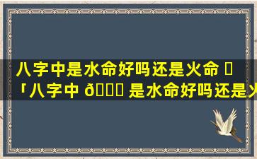 八字中是水命好吗还是火命 ☘ 「八字中 🐝 是水命好吗还是火命好」